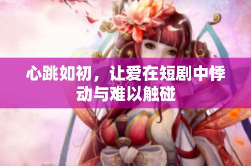 心跳如初，让爱在短剧中悸动与难以触碰