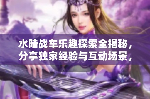 水陆战车乐趣探索全揭秘，分享独家经验与互动场景，带你畅游游乐设备的魅力世界