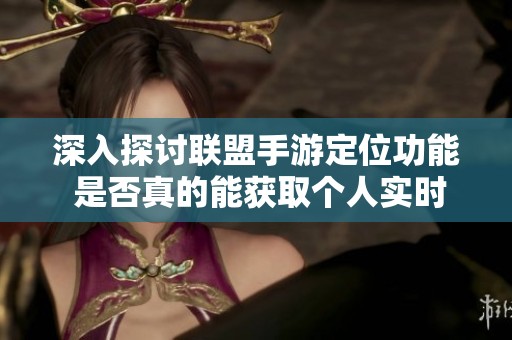 深入探讨联盟手游定位功能 是否真的能获取个人实时位置与战绩信息