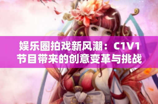 娱乐圈拍戏新风潮：C1V1节目带来的创意变革与挑战