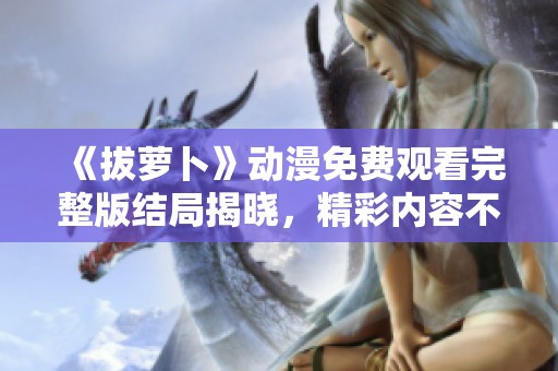 《拔萝卜》动漫免费观看完整版结局揭晓，精彩内容不容错过