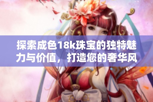 探索成色18k珠宝的独特魅力与价值，打造您的奢华风格