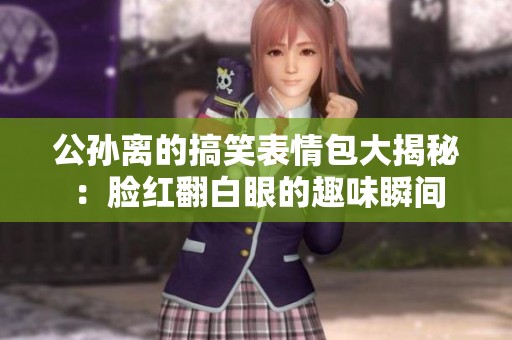 公孙离的搞笑表情包大揭秘：脸红翻白眼的趣味瞬间