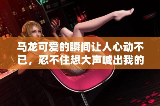 马龙可爱的瞬间让人心动不已，忍不住想大声喊出我的wow和惊喜感受