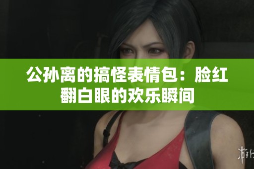 公孙离的搞怪表情包：脸红翻白眼的欢乐瞬间