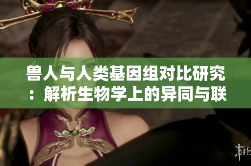 兽人与人类基因组对比研究：解析生物学上的异同与联系