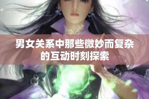 男女关系中那些微妙而复杂的互动时刻探索