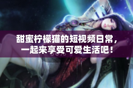 甜蜜柠檬猫的短视频日常，一起来享受可爱生活吧！