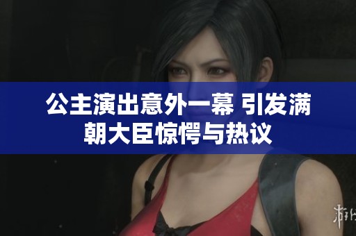 公主演出意外一幕 引发满朝大臣惊愕与热议