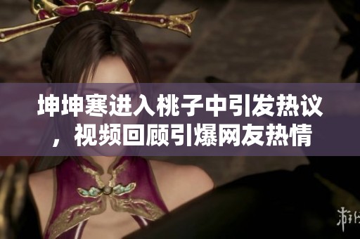坤坤寒进入桃子中引发热议，视频回顾引爆网友热情