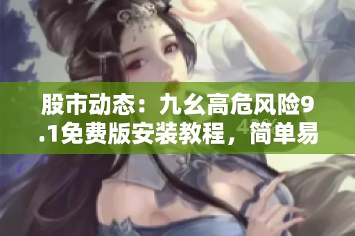 股市动态：九幺高危风险9.1免费版安装教程，简单易上手适合新人与老司机