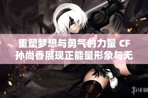 重塑梦想与勇气的力量 CF孙尚香展现正能量形象与无限魅力