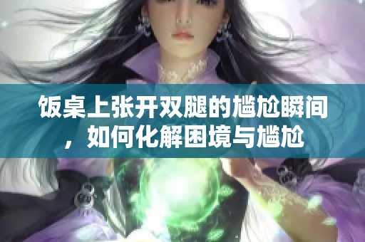 饭桌上张开双腿的尴尬瞬间，如何化解困境与尴尬