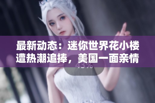 最新动态：迷你世界花小楼遭热潮追捧，美国一面亲情深厚再现感人故事
