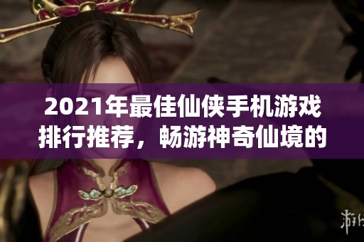 2021年最佳仙侠手机游戏排行推荐，畅游神奇仙境的前十佳选择