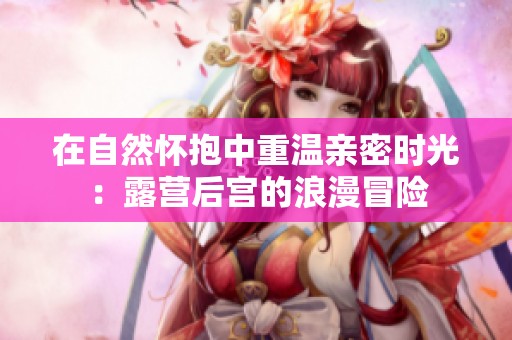 在自然怀抱中重温亲密时光：露营后宫的浪漫冒险