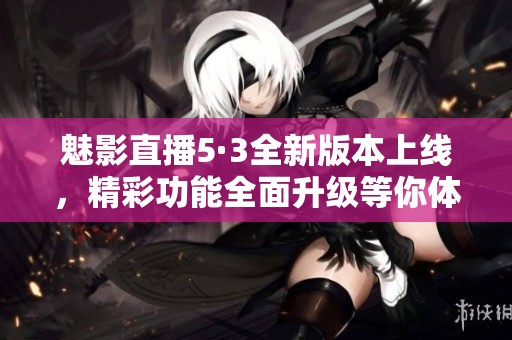 魅影直播5·3全新版本上线，精彩功能全面升级等你体验