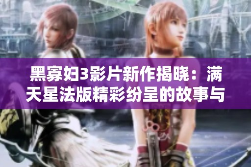 黑寡妇3影片新作揭晓：满天星法版精彩纷呈的故事与角色
