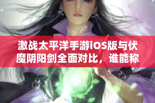 激战太平洋手游iOS版与伏魔阴阳剑全面对比，谁能称霸手游市场揭秘