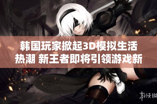 韩国玩家掀起3D模拟生活热潮 新王者即将引领游戏新纪元