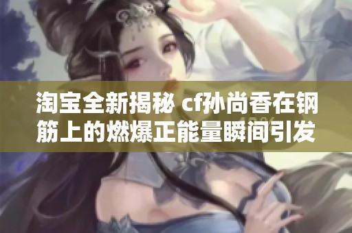 淘宝全新揭秘 cf孙尚香在钢筋上的燃爆正能量瞬间引发热议