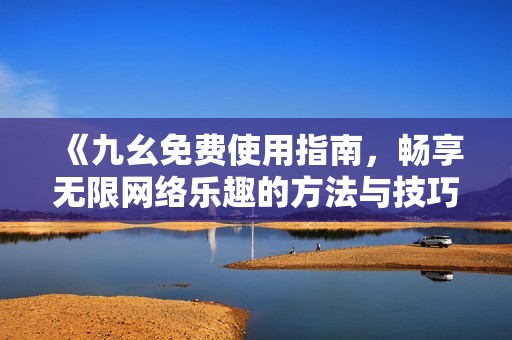 《九幺免费使用指南，畅享无限网络乐趣的方法与技巧》
