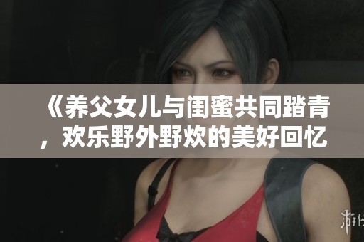 《养父女儿与闺蜜共同踏青，欢乐野外野炊的美好回忆》