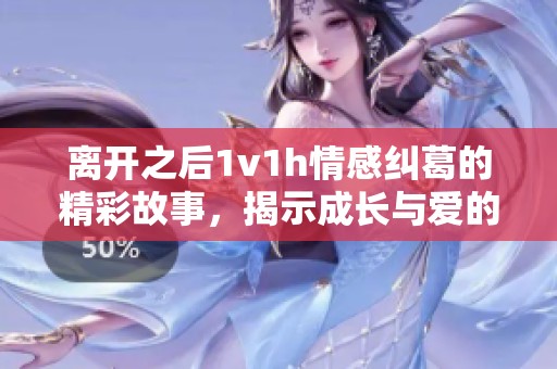 离开之后1v1h情感纠葛的精彩故事，揭示成长与爱的真谛