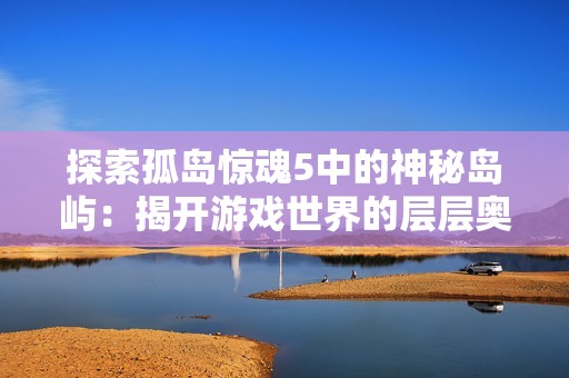 探索孤岛惊魂5中的神秘岛屿：揭开游戏世界的层层奥秘与冒险之旅