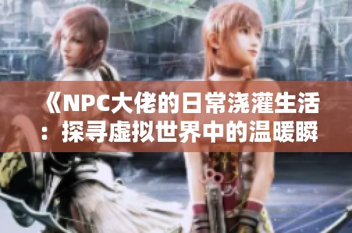 《NPC大佬的日常浇灌生活：探寻虚拟世界中的温暖瞬间》