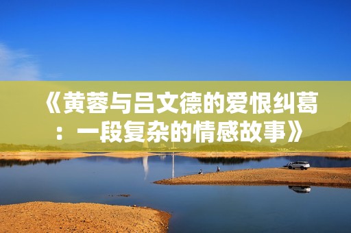 《黄蓉与吕文德的爱恨纠葛：一段复杂的情感故事》