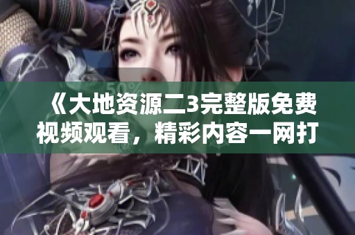 《大地资源二3完整版免费视频观看，精彩内容一网打尽》