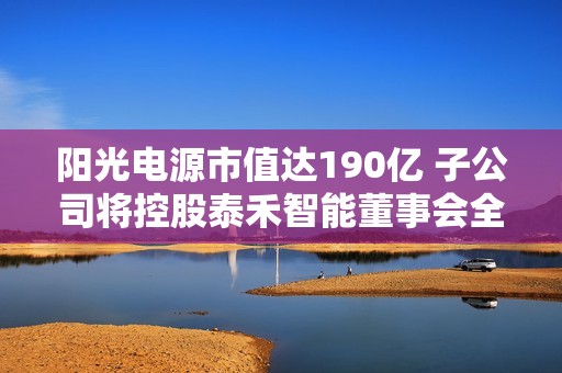 阳光电源市值达190亿 子公司将控股泰禾智能董事会全体辞职