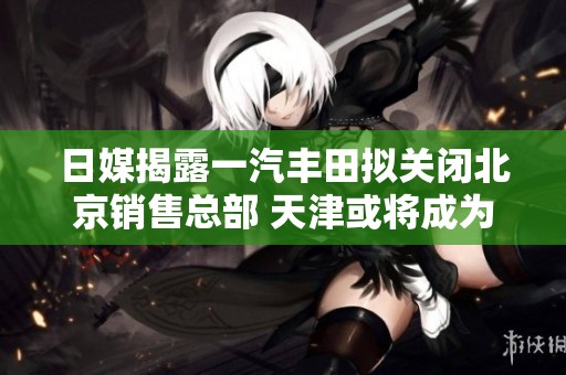 日媒揭露一汽丰田拟关闭北京销售总部 天津或将成为新大本营