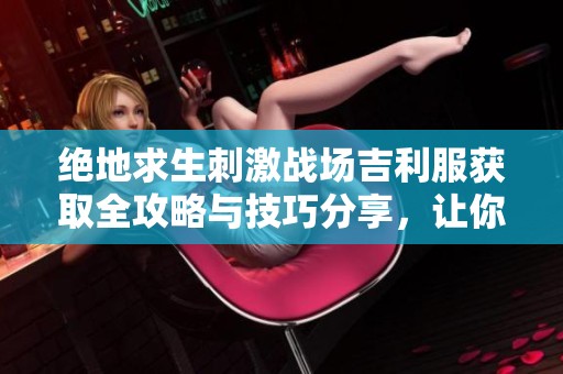 绝地求生刺激战场吉利服获取全攻略与技巧分享，让你在战场上如鱼得水