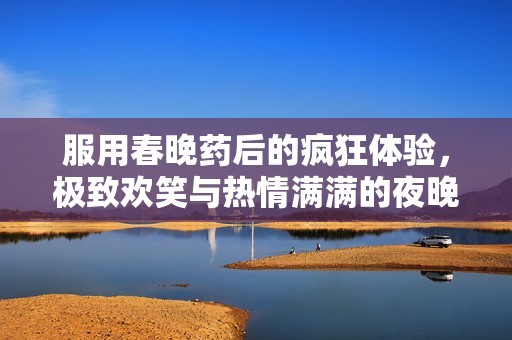 服用春晚药后的疯狂体验，极致欢笑与热情满满的夜晚