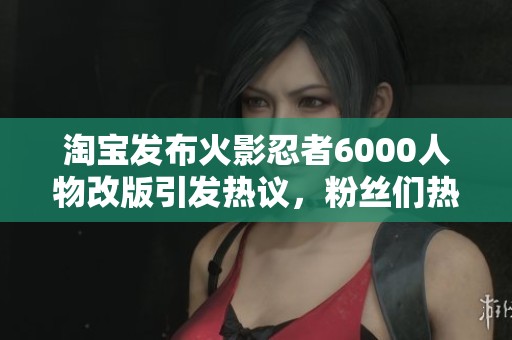 淘宝发布火影忍者6000人物改版引发热议，粉丝们热情讨论新角色与剧情发展