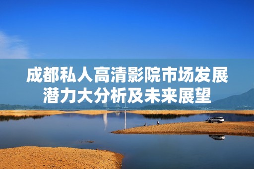 成都私人高清影院市场发展潜力大分析及未来展望
