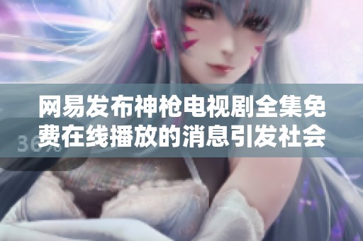网易发布神枪电视剧全集免费在线播放的消息引发社会关注与讨论
