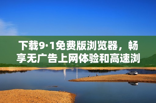 下载9·1免费版浏览器，畅享无广告上网体验和高速浏览服务