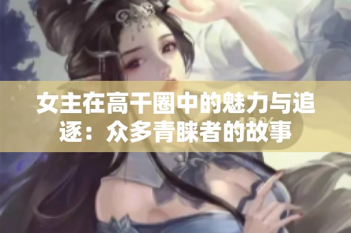 女主在高干圈中的魅力与追逐：众多青睐者的故事