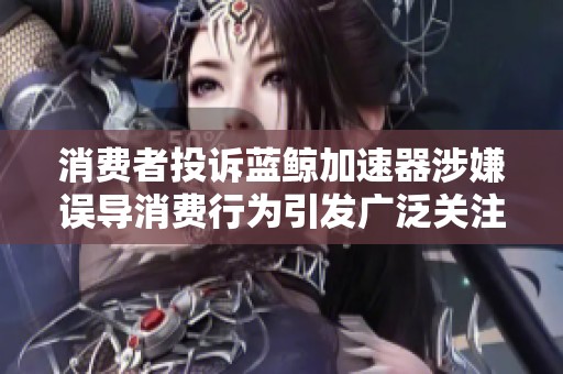消费者投诉蓝鲸加速器涉嫌误导消费行为引发广泛关注及讨论