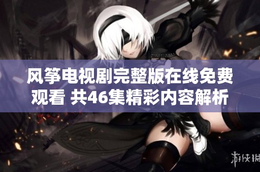 风筝电视剧完整版在线免费观看 共46集精彩内容解析