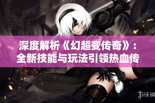 深度解析《幻超变传奇》：全新技能与玩法引领热血传奇的再次激燃之旅！