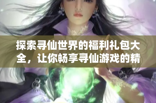 探索寻仙世界的福利礼包大全，让你畅享寻仙游戏的精彩体验与资源分享