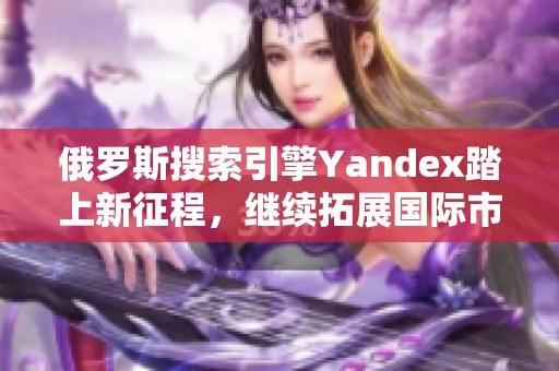 俄罗斯搜索引擎Yandex踏上新征程，继续拓展国际市场