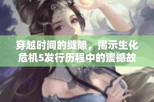穿越时间的缝隙，揭示生化危机5发行历程中的震撼故事与精彩背后细节