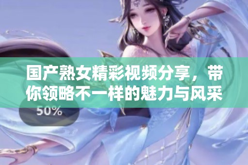 国产熟女精彩视频分享，带你领略不一样的魅力与风采