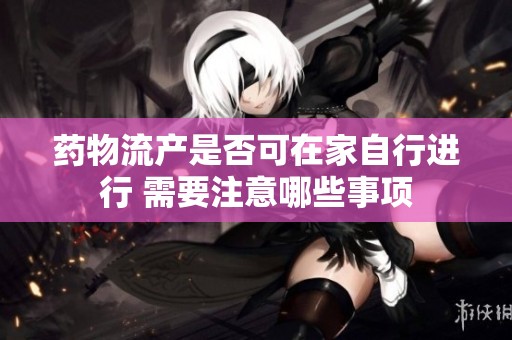 药物流产是否可在家自行进行 需要注意哪些事项