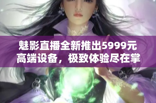 魅影直播全新推出5999元高端设备，极致体验尽在掌握